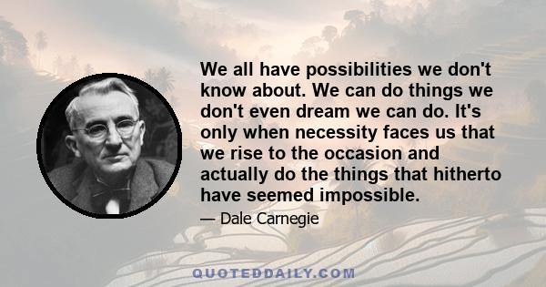 We all have possibilities we don't know about. We can do things we don't even dream we can do. It's only when necessity faces us that we rise to the occasion and actually do the things that hitherto have seemed