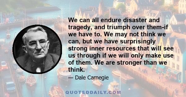 We can all endure disaster and tragedy, and triumph over them-if we have to. We may not think we can, but we have surprisingly strong inner resources that will see us through if we will only make use of them. We are