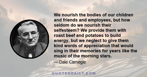 We nourish the bodies of our children and friends and employees, but how seldom do we nourish their selfesteem? We provide them with roast beef and potatoes to build energy, but we neglect to give them kind words of