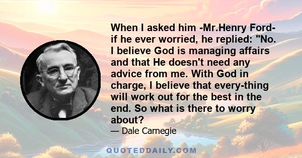 When I asked him -Mr.Henry Ford- if he ever worried, he replied: No. I believe God is managing affairs and that He doesn't need any advice from me. With God in charge, I believe that every-thing will work out for the