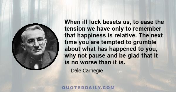 When ill luck besets us, to ease the tension we have only to remember that happiness is relative. The next time you are tempted to grumble about what has happened to you, why not pause and be glad that it is no worse