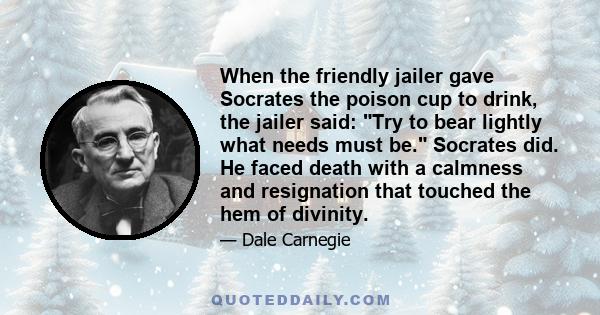 When the friendly jailer gave Socrates the poison cup to drink, the jailer said: Try to bear lightly what needs must be. Socrates did. He faced death with a calmness and resignation that touched the hem of divinity.