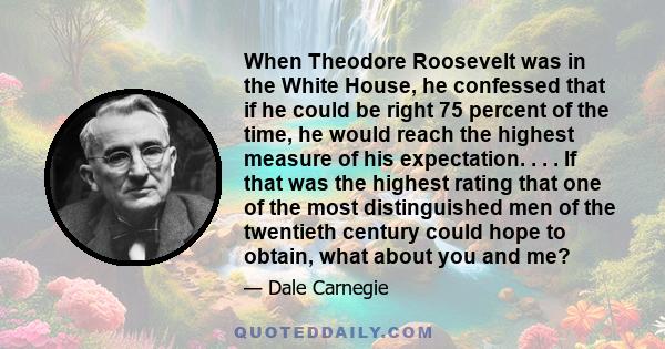 When Theodore Roosevelt was in the White House, he confessed that if he could be right 75 percent of the time, he would reach the highest measure of his expectation. . . . If that was the highest rating that one of the