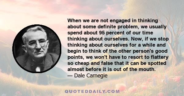 When we are not engaged in thinking about some definite problem, we usually spend about 95 percent of our time thinking about ourselves. Now, if we stop thinking about ourselves for a while and begin to think of the