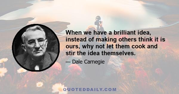 When we have a brilliant idea, instead of making others think it is ours, why not let them cook and stir the idea themselves.