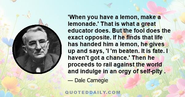 'When you have a lemon, make a lemonade.' That is what a great educator does. But the fool does the exact opposite. If he finds that life has handed him a lemon, he gives up and says, 'I 'm beaten. It is fate. I haven't 