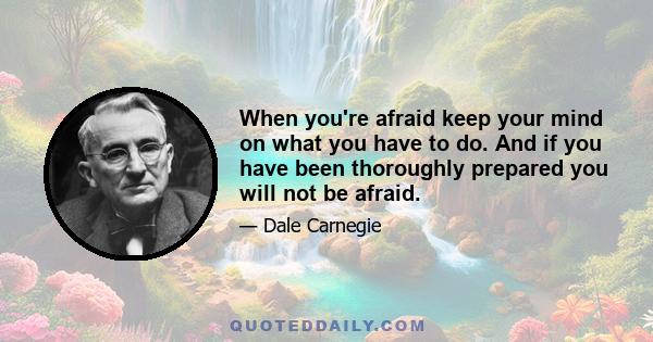 When you're afraid keep your mind on what you have to do. And if you have been thoroughly prepared you will not be afraid.