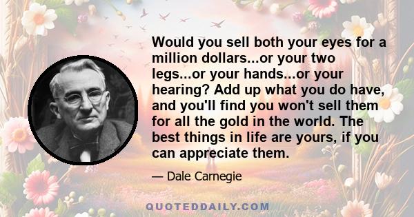 Would you sell both your eyes for a million dollars...or your two legs...or your hands...or your hearing? Add up what you do have, and you'll find you won't sell them for all the gold in the world. The best things in