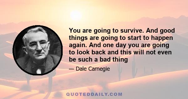 You are going to survive. And good things are going to start to happen again. And one day you are going to look back and this will not even be such a bad thing