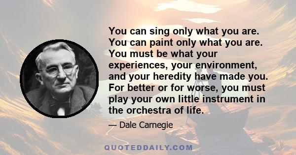 You can sing only what you are. You can paint only what you are. You must be what your experiences, your environment, and your heredity have made you. For better or for worse, you must play your own little instrument in 