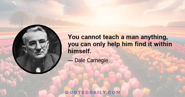 You cannot teach a man anything, you can only help him find it within himself.