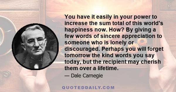 You have it easily in your power to increase the sum total of this world's happiness now. How? By giving a few words of sincere appreciation to someone who is lonely or discouraged. Perhaps you will forget tomorrow the