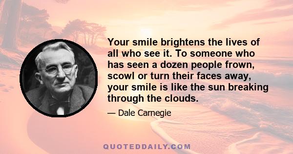 Your smile brightens the lives of all who see it. To someone who has seen a dozen people frown, scowl or turn their faces away, your smile is like the sun breaking through the clouds.