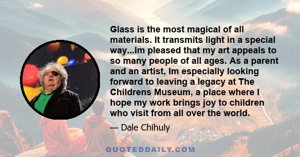 Glass is the most magical of all materials. It transmits light in a special way...Im pleased that my art appeals to so many people of all ages. As a parent and an artist, Im especially looking forward to leaving a