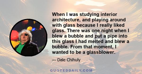 When I was studying interior architecture, and playing around with glass because I really liked glass. There was one night when I blew a bubble and put a pipe into this glass I had melted and blew a bubble. From that