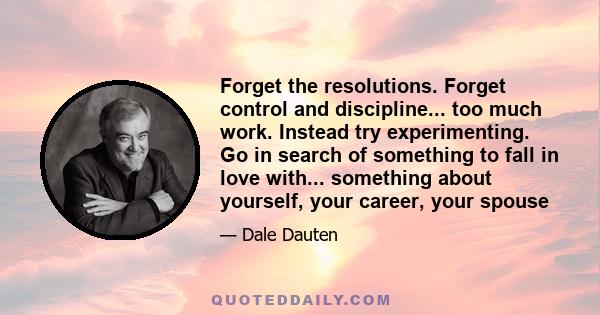 Forget the resolutions. Forget control and discipline... too much work. Instead try experimenting. Go in search of something to fall in love with... something about yourself, your career, your spouse