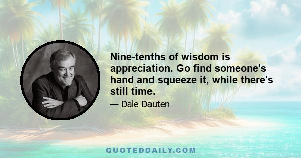 Nine-tenths of wisdom is appreciation. Go find someone's hand and squeeze it, while there's still time.