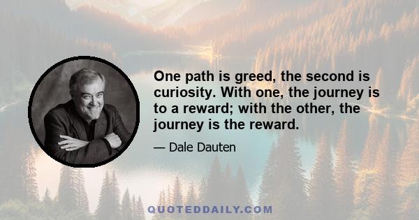 One path is greed, the second is curiosity. With one, the journey is to a reward; with the other, the journey is the reward.