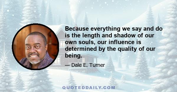 Because everything we say and do is the length and shadow of our own souls, our influence is determined by the quality of our being.