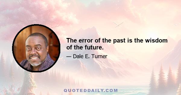 The error of the past is the wisdom of the future.