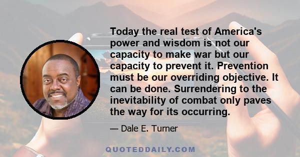 Today the real test of America's power and wisdom is not our capacity to make war but our capacity to prevent it. Prevention must be our overriding objective. It can be done. Surrendering to the inevitability of combat