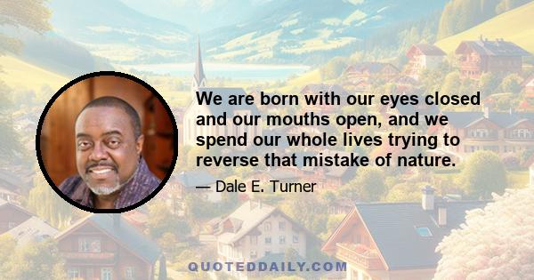 We are born with our eyes closed and our mouths open, and we spend our whole lives trying to reverse that mistake of nature.