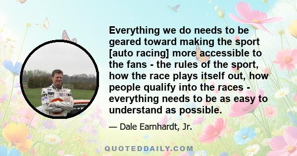 Everything we do needs to be geared toward making the sport [auto racing] more accessible to the fans - the rules of the sport, how the race plays itself out, how people qualify into the races - everything needs to be