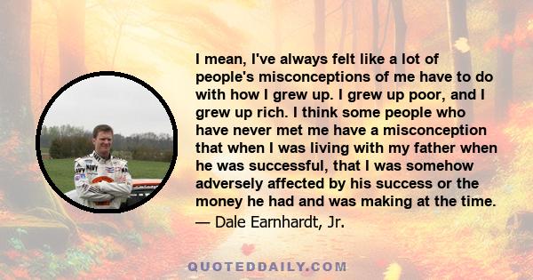 I mean, I've always felt like a lot of people's misconceptions of me have to do with how I grew up. I grew up poor, and I grew up rich. I think some people who have never met me have a misconception that when I was