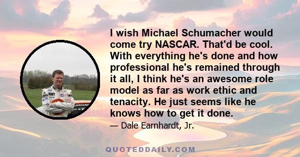 I wish Michael Schumacher would come try NASCAR. That'd be cool. With everything he's done and how professional he's remained through it all, I think he's an awesome role model as far as work ethic and tenacity. He just 