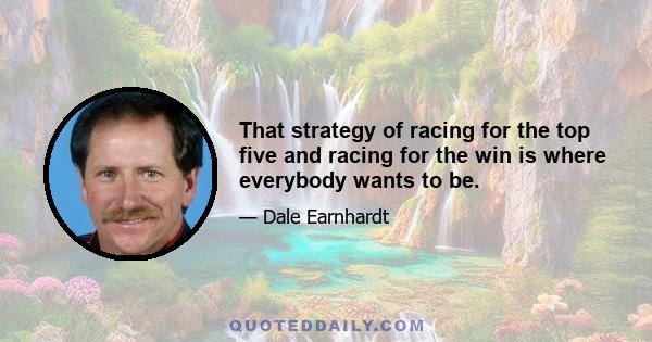 That strategy of racing for the top five and racing for the win is where everybody wants to be.