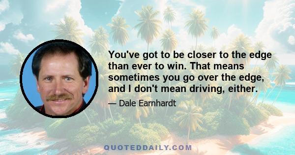 You've got to be closer to the edge than ever to win. That means sometimes you go over the edge, and I don't mean driving, either.