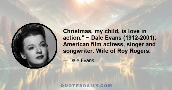 Christmas, my child, is love in action. ~ Dale Evans (1912-2001), American film actress, singer and songwriter. Wife of Roy Rogers.