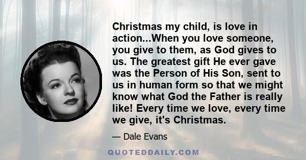 Christmas my child, is love in action...When you love someone, you give to them, as God gives to us. The greatest gift He ever gave was the Person of His Son, sent to us in human form so that we might know what God the