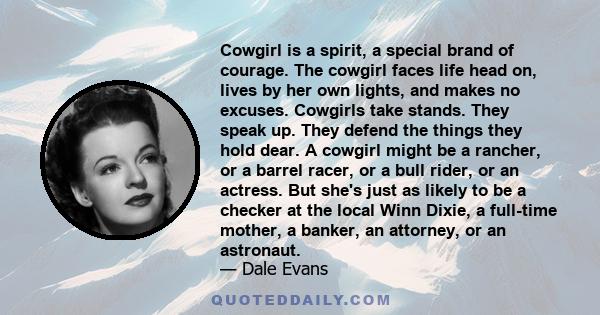 Cowgirl is a spirit, a special brand of courage. The cowgirl faces life head on, lives by her own lights, and makes no excuses. Cowgirls take stands. They speak up. They defend the things they hold dear. A cowgirl might 