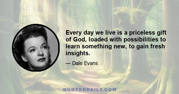 Every day we live is a priceless gift of God, loaded with possibilities to learn something new, to gain fresh insights.