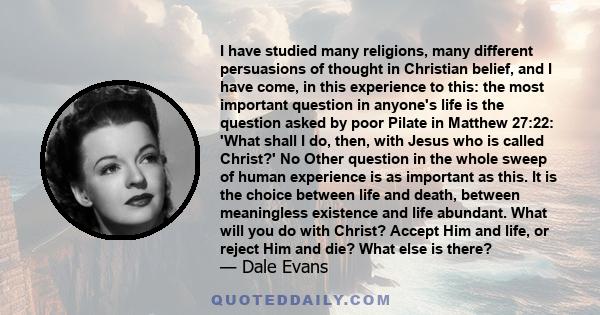 I have studied many religions, many different persuasions of thought in Christian belief, and I have come, in this experience to this: the most important question in anyone's life is the question asked by poor Pilate in 