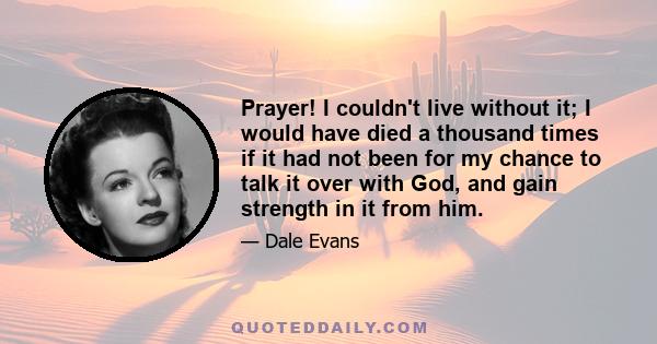 Prayer! I couldn't live without it; I would have died a thousand times if it had not been for my chance to talk it over with God, and gain strength in it from him.