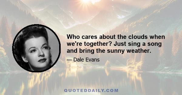 Who cares about the clouds when we're together? Just sing a song and bring the sunny weather.