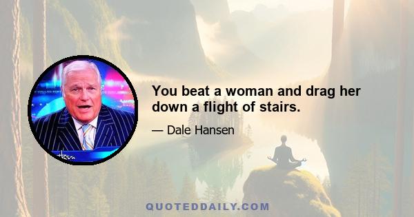 You beat a woman and drag her down a flight of stairs.