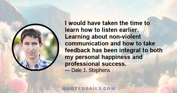 I would have taken the time to learn how to listen earlier. Learning about non-violent communication and how to take feedback has been integral to both my personal happiness and professional success.