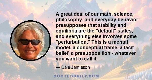 A great deal of our math, science, philosophy, and everyday behavior presupposes that stability and equilibria are the default states, and everything else involves some perturbation. This is a mental model, a conceptual 