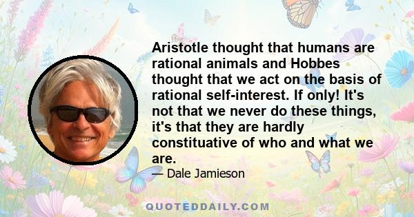 Aristotle thought that humans are rational animals and Hobbes thought that we act on the basis of rational self-interest. If only! It's not that we never do these things, it's that they are hardly constituative of who