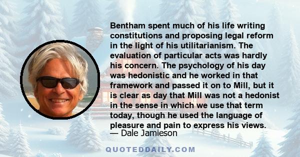 Bentham spent much of his life writing constitutions and proposing legal reform in the light of his utilitarianism. The evaluation of particular acts was hardly his concern. The psychology of his day was hedonistic and