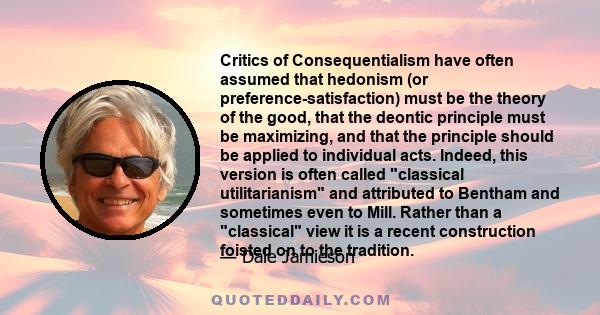 Critics of Consequentialism have often assumed that hedonism (or preference-satisfaction) must be the theory of the good, that the deontic principle must be maximizing, and that the principle should be applied to