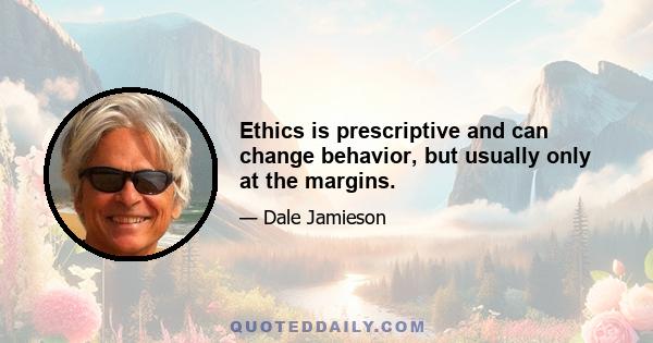 Ethics is prescriptive and can change behavior, but usually only at the margins.