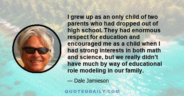 I grew up as an only child of two parents who had dropped out of high school. They had enormous respect for education and encouraged me as a child when I had strong interests in both math and science, but we really