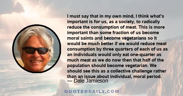 I must say that in my own mind, I think what's important is for us, as a society, to radically reduce the consumption of meat. This is more important than some fraction of us become moral saints and become vegetarians