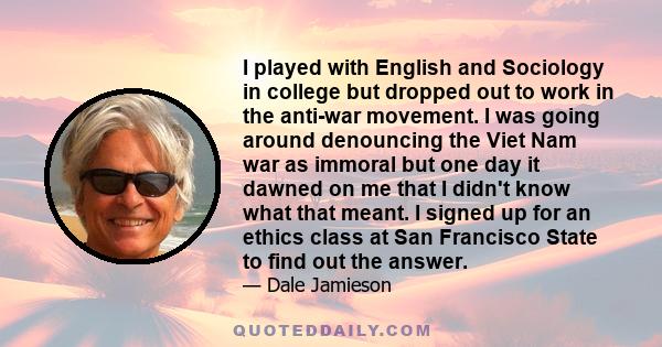 I played with English and Sociology in college but dropped out to work in the anti-war movement. I was going around denouncing the Viet Nam war as immoral but one day it dawned on me that I didn't know what that meant.