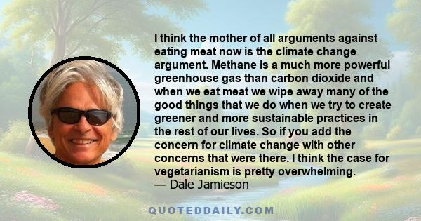 I think the mother of all arguments against eating meat now is the climate change argument. Methane is a much more powerful greenhouse gas than carbon dioxide and when we eat meat we wipe away many of the good things