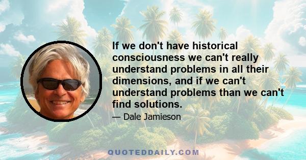 If we don't have historical consciousness we can't really understand problems in all their dimensions, and if we can't understand problems than we can't find solutions.